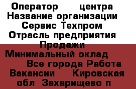 Оператор Call-центра › Название организации ­ Сервис Техпром › Отрасль предприятия ­ Продажи › Минимальный оклад ­ 28 000 - Все города Работа » Вакансии   . Кировская обл.,Захарищево п.